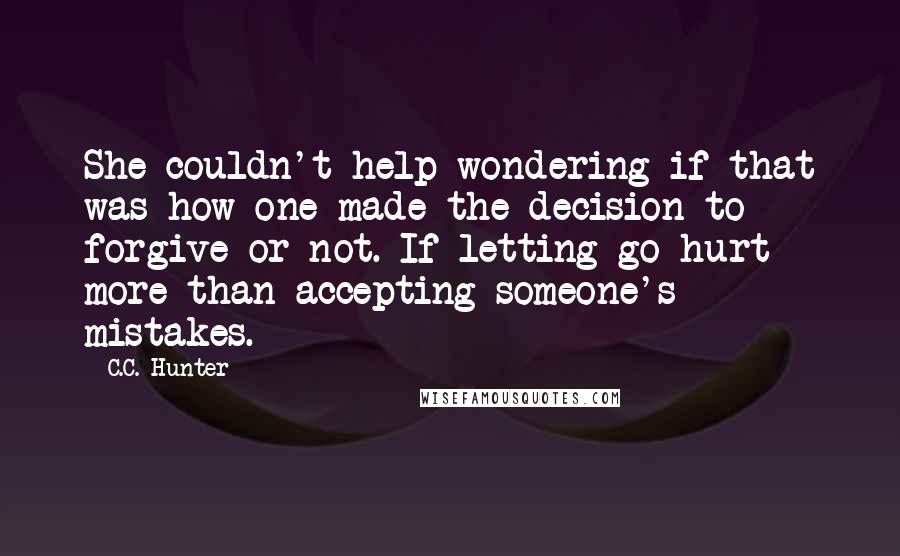 C.C. Hunter Quotes: She couldn't help wondering if that was how one made the decision to forgive or not. If letting go hurt more than accepting someone's mistakes.