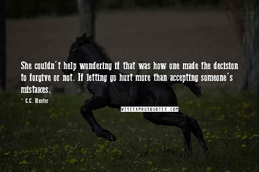 C.C. Hunter Quotes: She couldn't help wondering if that was how one made the decision to forgive or not. If letting go hurt more than accepting someone's mistakes.