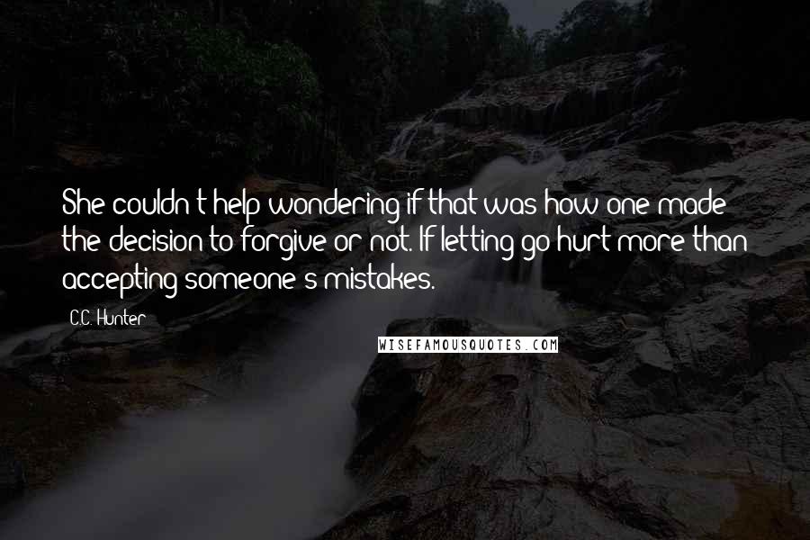 C.C. Hunter Quotes: She couldn't help wondering if that was how one made the decision to forgive or not. If letting go hurt more than accepting someone's mistakes.