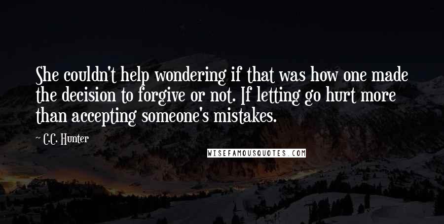 C.C. Hunter Quotes: She couldn't help wondering if that was how one made the decision to forgive or not. If letting go hurt more than accepting someone's mistakes.