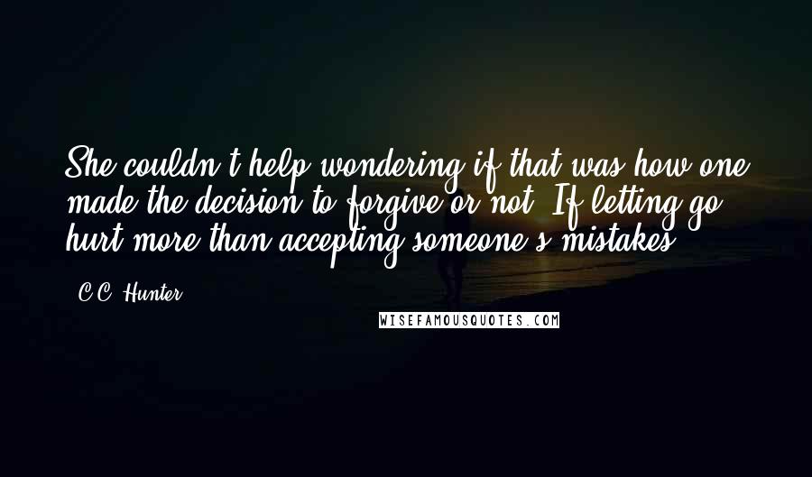 C.C. Hunter Quotes: She couldn't help wondering if that was how one made the decision to forgive or not. If letting go hurt more than accepting someone's mistakes.