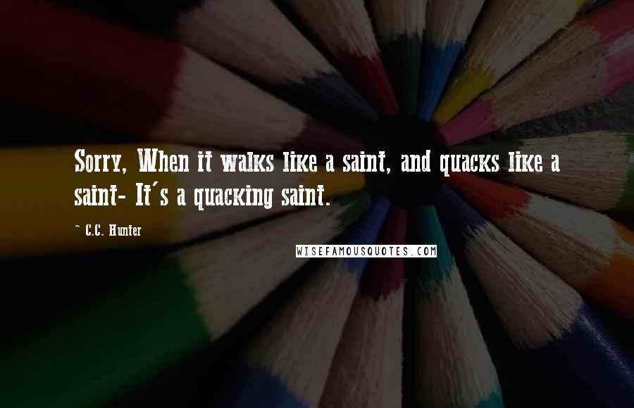 C.C. Hunter Quotes: Sorry, When it walks like a saint, and quacks like a saint- It's a quacking saint.