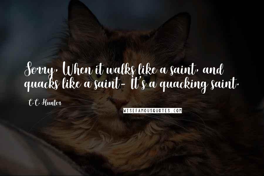 C.C. Hunter Quotes: Sorry, When it walks like a saint, and quacks like a saint- It's a quacking saint.