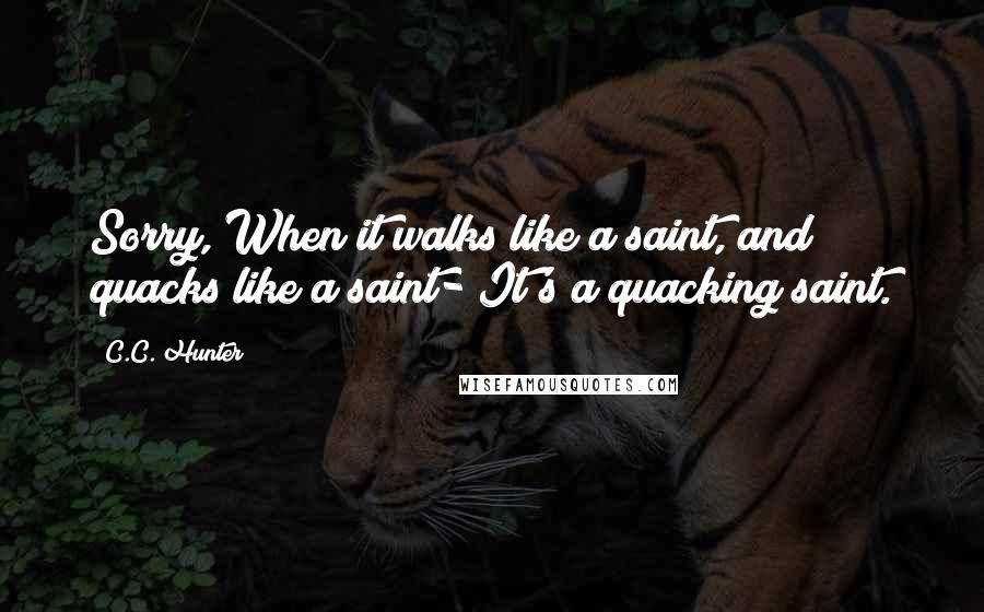 C.C. Hunter Quotes: Sorry, When it walks like a saint, and quacks like a saint- It's a quacking saint.