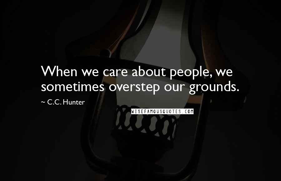 C.C. Hunter Quotes: When we care about people, we sometimes overstep our grounds.