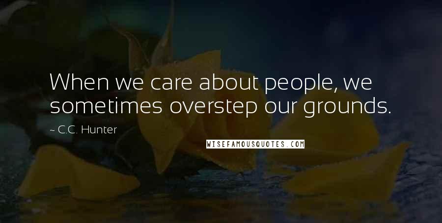 C.C. Hunter Quotes: When we care about people, we sometimes overstep our grounds.