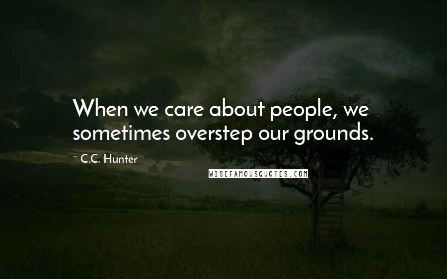 C.C. Hunter Quotes: When we care about people, we sometimes overstep our grounds.