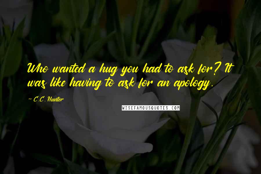 C.C. Hunter Quotes: Who wanted a hug you had to ask for? It was like having to ask for an apology.