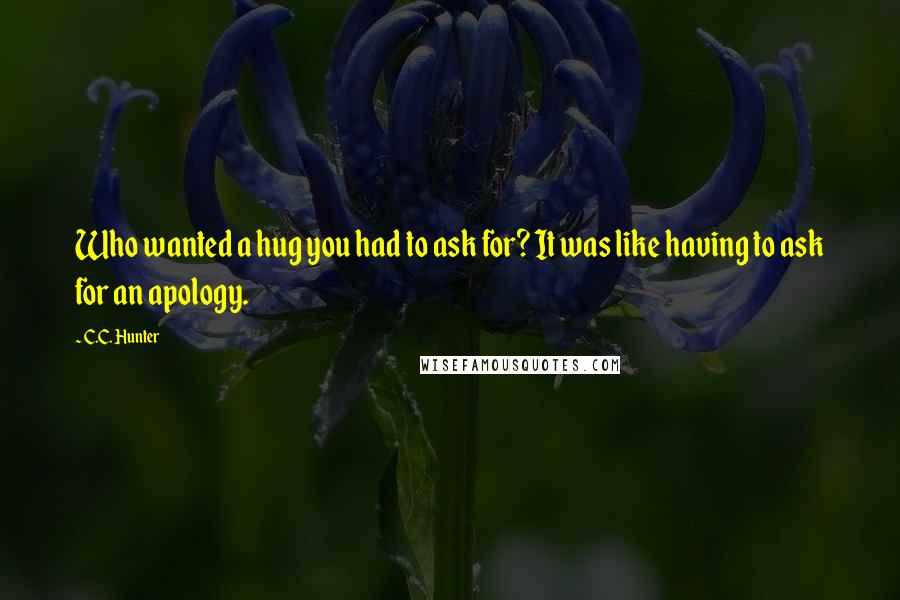 C.C. Hunter Quotes: Who wanted a hug you had to ask for? It was like having to ask for an apology.