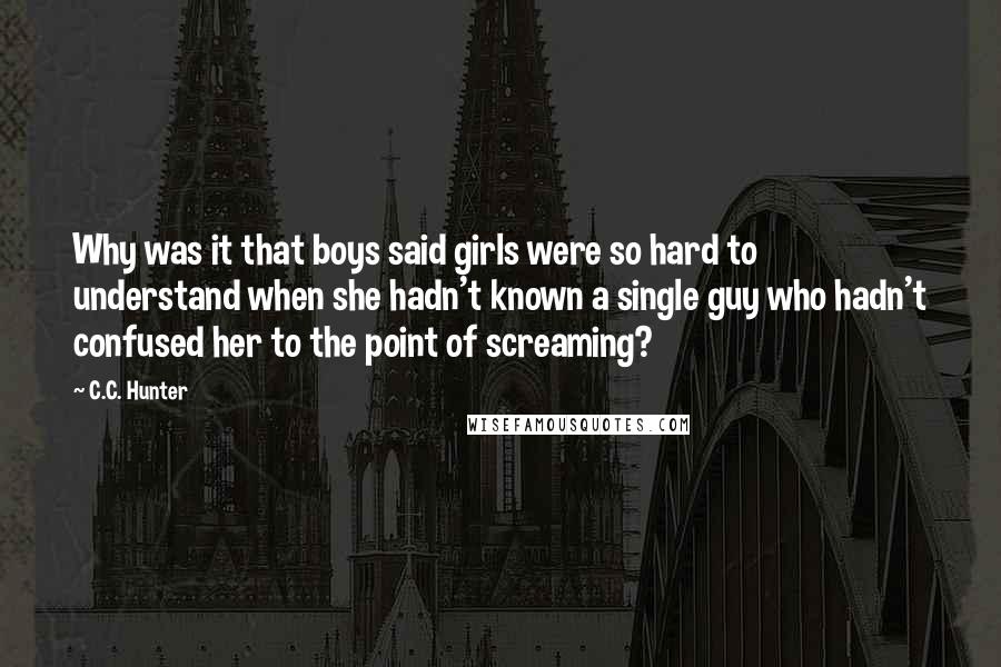 C.C. Hunter Quotes: Why was it that boys said girls were so hard to understand when she hadn't known a single guy who hadn't confused her to the point of screaming?