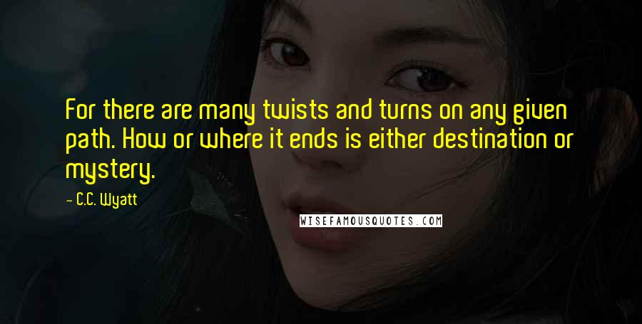 C.C. Wyatt Quotes: For there are many twists and turns on any given path. How or where it ends is either destination or mystery.