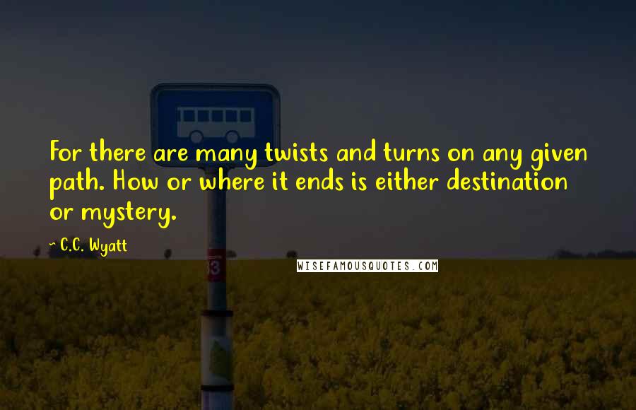 C.C. Wyatt Quotes: For there are many twists and turns on any given path. How or where it ends is either destination or mystery.