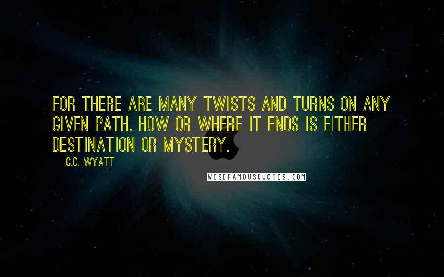 C.C. Wyatt Quotes: For there are many twists and turns on any given path. How or where it ends is either destination or mystery.