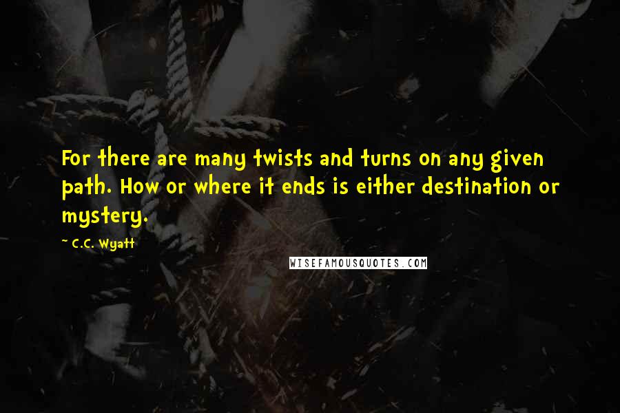 C.C. Wyatt Quotes: For there are many twists and turns on any given path. How or where it ends is either destination or mystery.