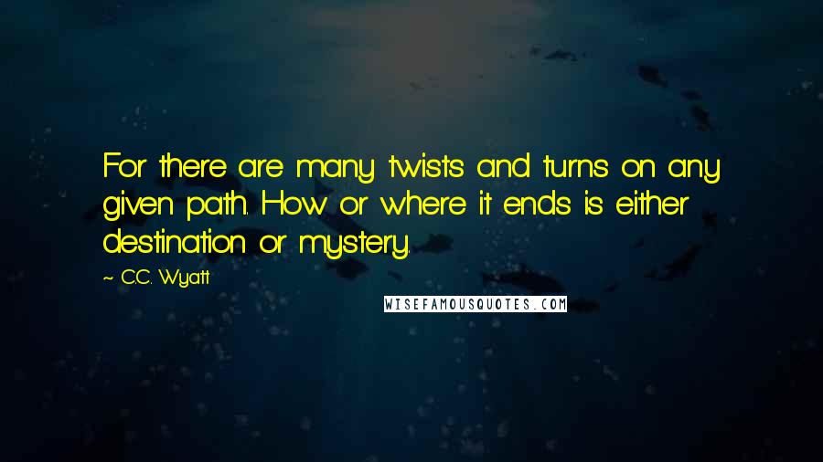 C.C. Wyatt Quotes: For there are many twists and turns on any given path. How or where it ends is either destination or mystery.