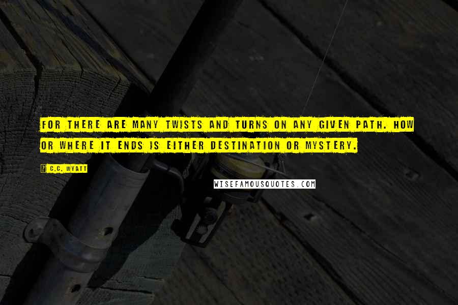 C.C. Wyatt Quotes: For there are many twists and turns on any given path. How or where it ends is either destination or mystery.