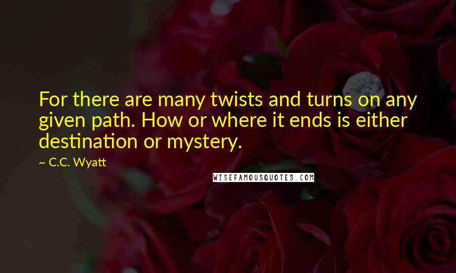 C.C. Wyatt Quotes: For there are many twists and turns on any given path. How or where it ends is either destination or mystery.