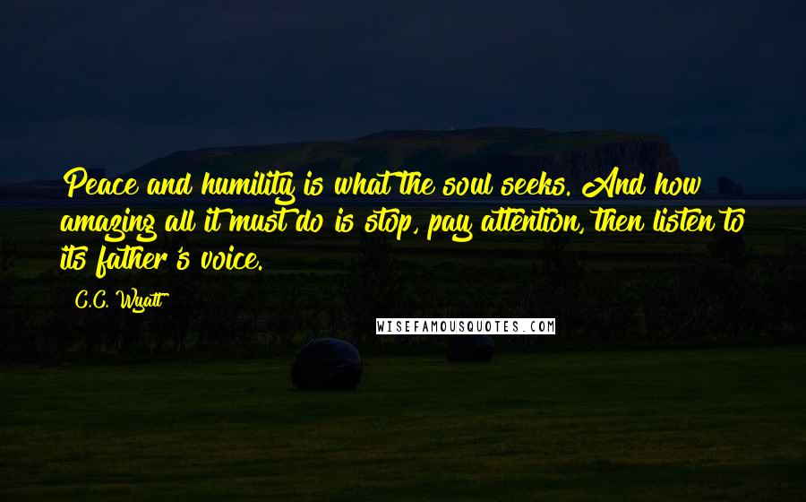 C.C. Wyatt Quotes: Peace and humility is what the soul seeks. And how amazing all it must do is stop, pay attention, then listen to its father's voice.