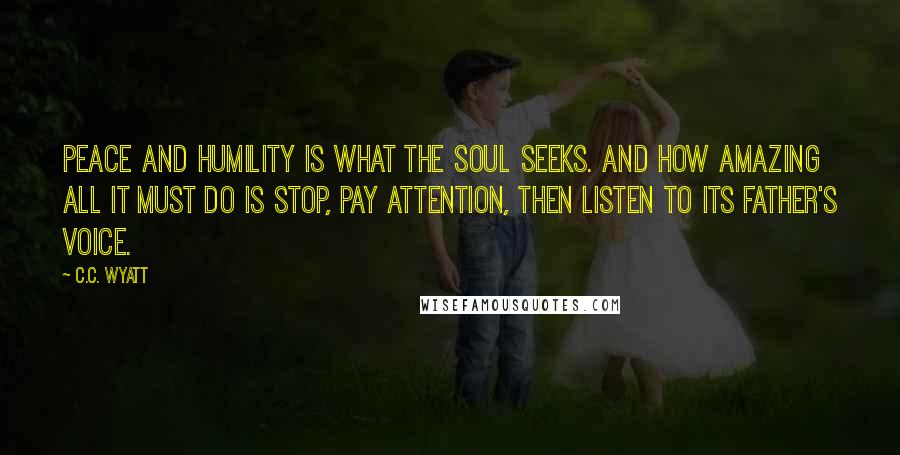 C.C. Wyatt Quotes: Peace and humility is what the soul seeks. And how amazing all it must do is stop, pay attention, then listen to its father's voice.