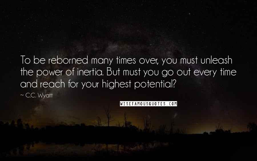 C.C. Wyatt Quotes: To be reborned many times over, you must unleash the power of inertia. But must you go out every time and reach for your highest potential?