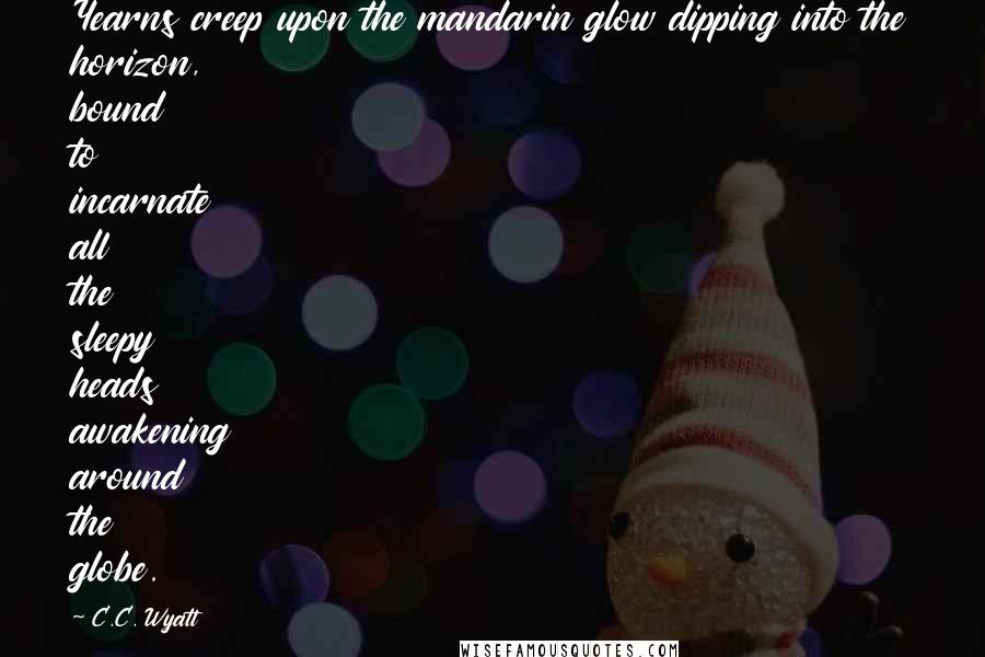 C.C. Wyatt Quotes: Yearns creep upon the mandarin glow dipping into the horizon, bound to incarnate all the sleepy heads awakening around the globe.