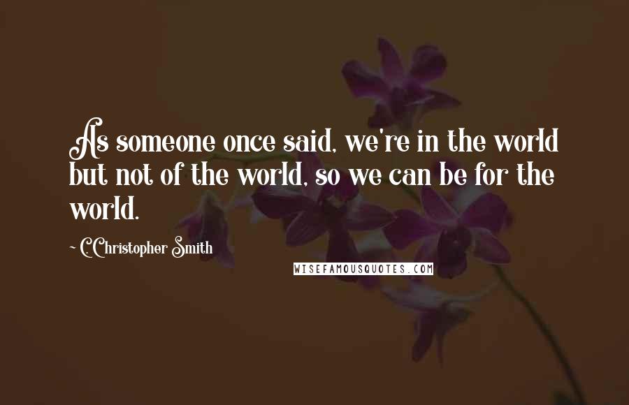 C. Christopher Smith Quotes: As someone once said, we're in the world but not of the world, so we can be for the world.