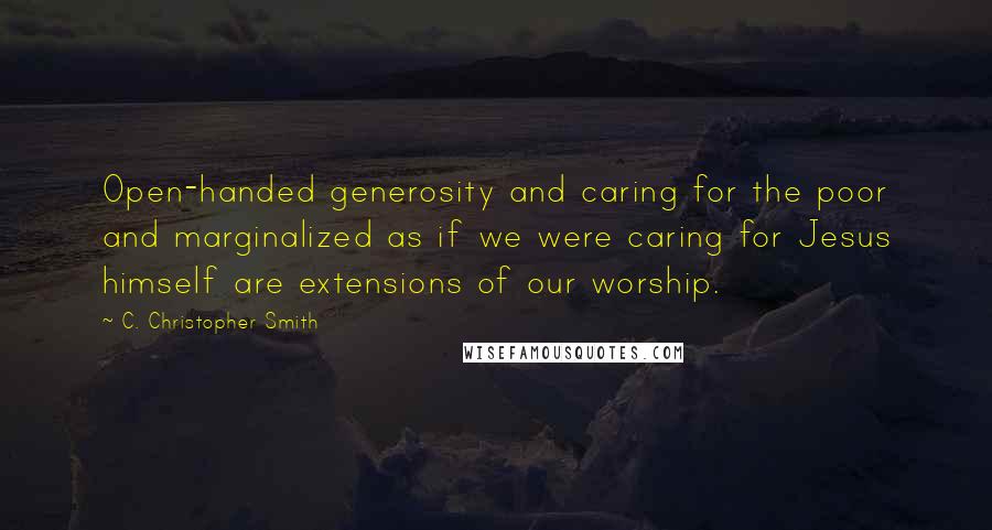 C. Christopher Smith Quotes: Open-handed generosity and caring for the poor and marginalized as if we were caring for Jesus himself are extensions of our worship.