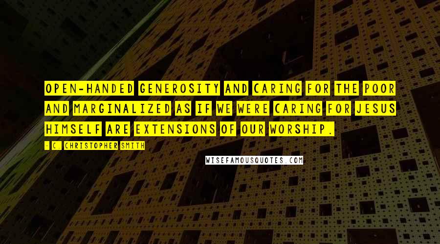 C. Christopher Smith Quotes: Open-handed generosity and caring for the poor and marginalized as if we were caring for Jesus himself are extensions of our worship.