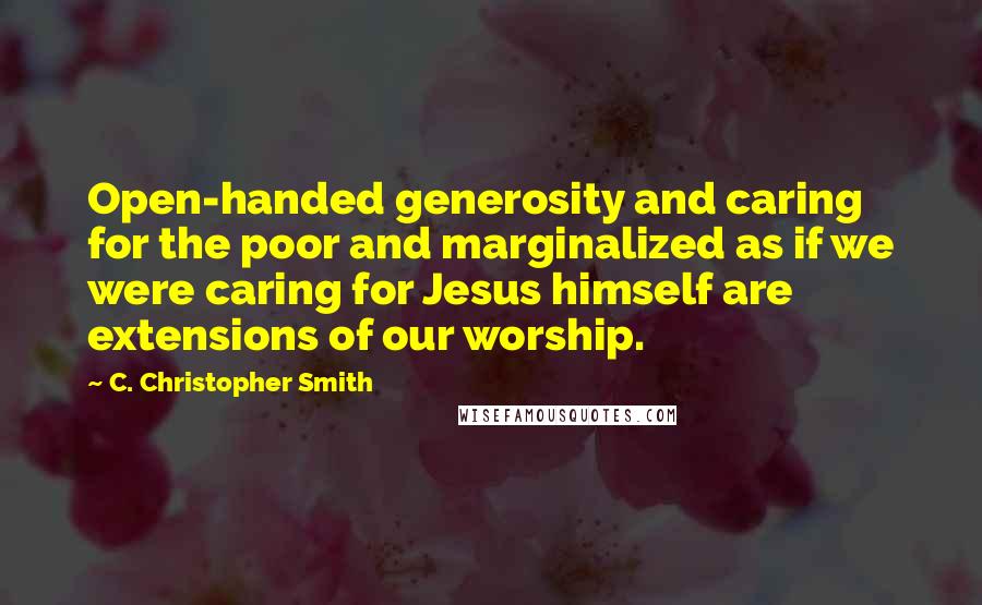 C. Christopher Smith Quotes: Open-handed generosity and caring for the poor and marginalized as if we were caring for Jesus himself are extensions of our worship.