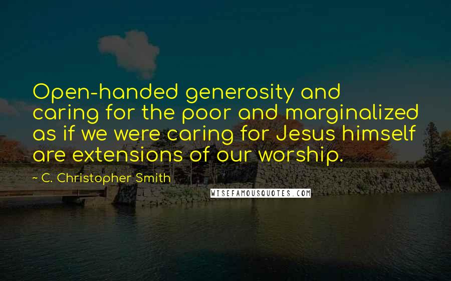 C. Christopher Smith Quotes: Open-handed generosity and caring for the poor and marginalized as if we were caring for Jesus himself are extensions of our worship.