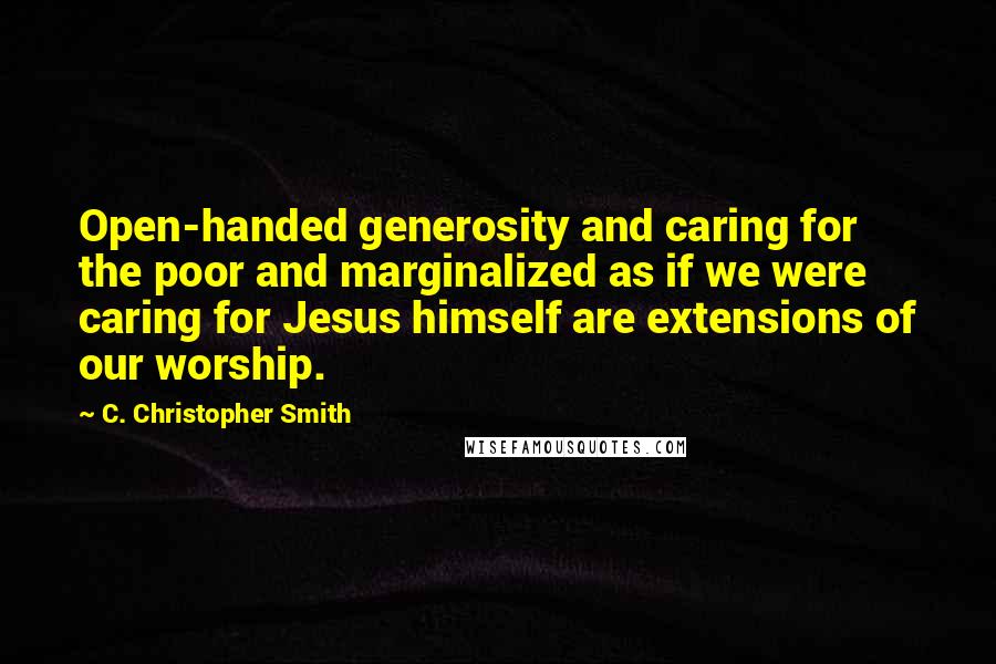 C. Christopher Smith Quotes: Open-handed generosity and caring for the poor and marginalized as if we were caring for Jesus himself are extensions of our worship.