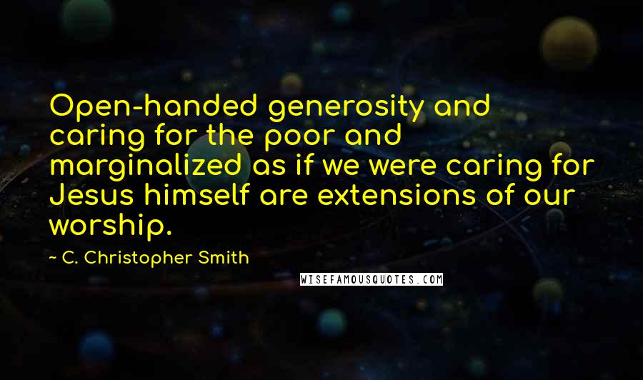 C. Christopher Smith Quotes: Open-handed generosity and caring for the poor and marginalized as if we were caring for Jesus himself are extensions of our worship.
