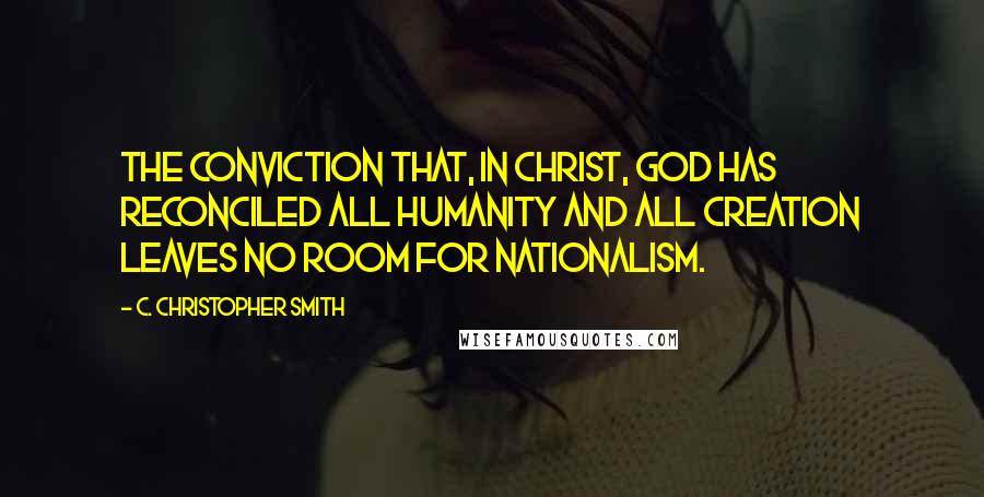 C. Christopher Smith Quotes: The conviction that, in Christ, God has reconciled all humanity and all creation leaves no room for nationalism.