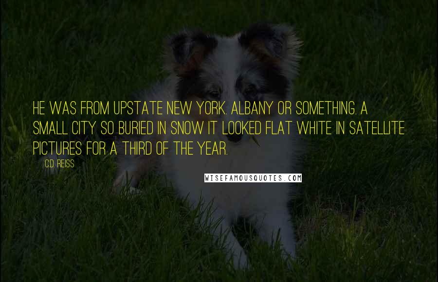 C.D. Reiss Quotes: He was from upstate New York. Albany or something. A small city so buried in snow it looked flat white in satellite pictures for a third of the year.