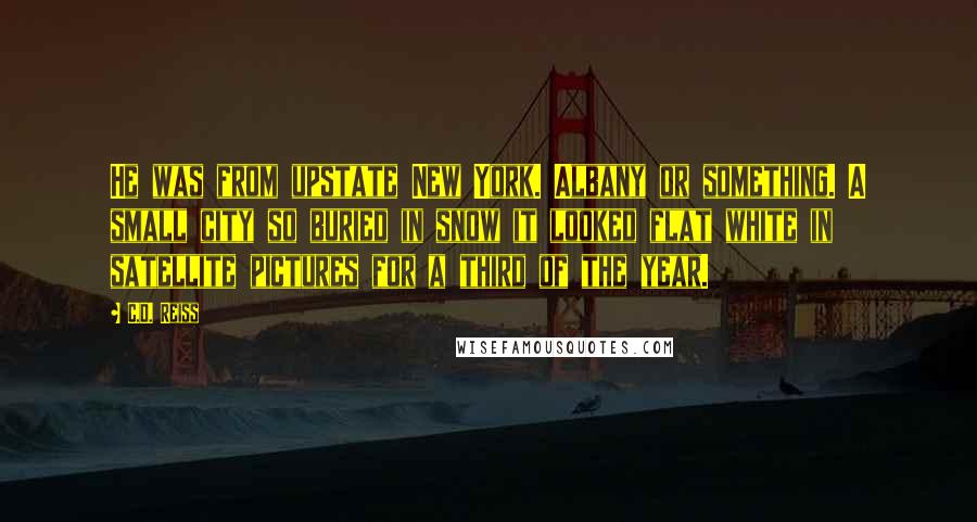 C.D. Reiss Quotes: He was from upstate New York. Albany or something. A small city so buried in snow it looked flat white in satellite pictures for a third of the year.