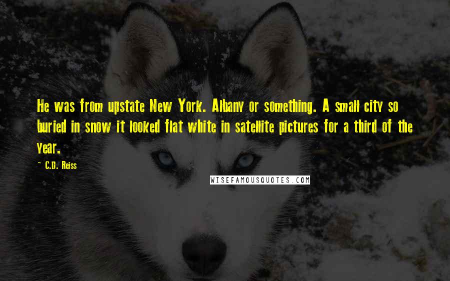 C.D. Reiss Quotes: He was from upstate New York. Albany or something. A small city so buried in snow it looked flat white in satellite pictures for a third of the year.