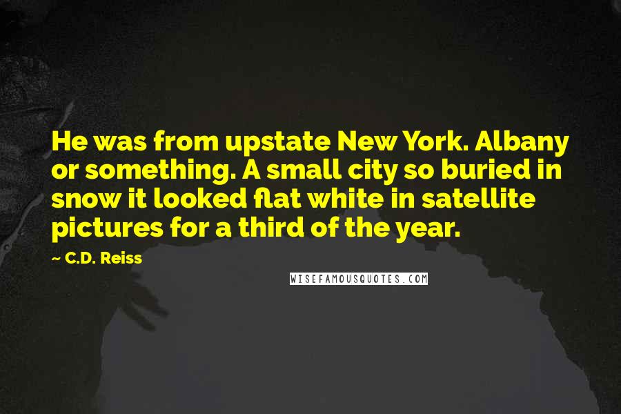 C.D. Reiss Quotes: He was from upstate New York. Albany or something. A small city so buried in snow it looked flat white in satellite pictures for a third of the year.