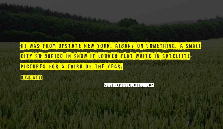 C.D. Reiss Quotes: He was from upstate New York. Albany or something. A small city so buried in snow it looked flat white in satellite pictures for a third of the year.