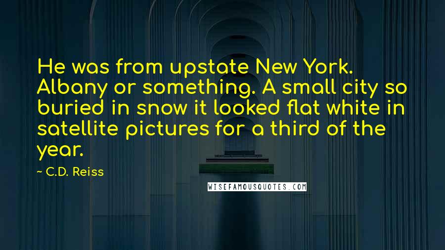 C.D. Reiss Quotes: He was from upstate New York. Albany or something. A small city so buried in snow it looked flat white in satellite pictures for a third of the year.