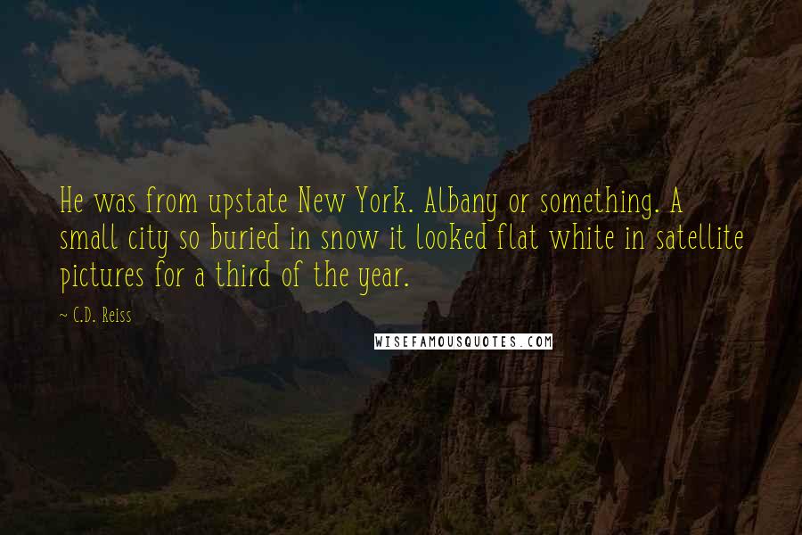 C.D. Reiss Quotes: He was from upstate New York. Albany or something. A small city so buried in snow it looked flat white in satellite pictures for a third of the year.