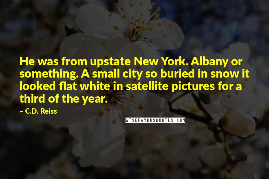 C.D. Reiss Quotes: He was from upstate New York. Albany or something. A small city so buried in snow it looked flat white in satellite pictures for a third of the year.