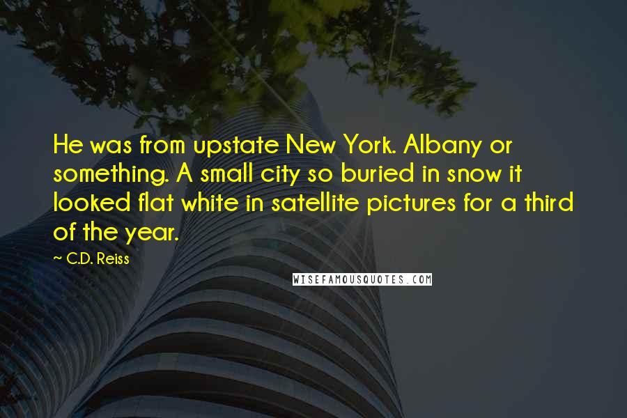 C.D. Reiss Quotes: He was from upstate New York. Albany or something. A small city so buried in snow it looked flat white in satellite pictures for a third of the year.