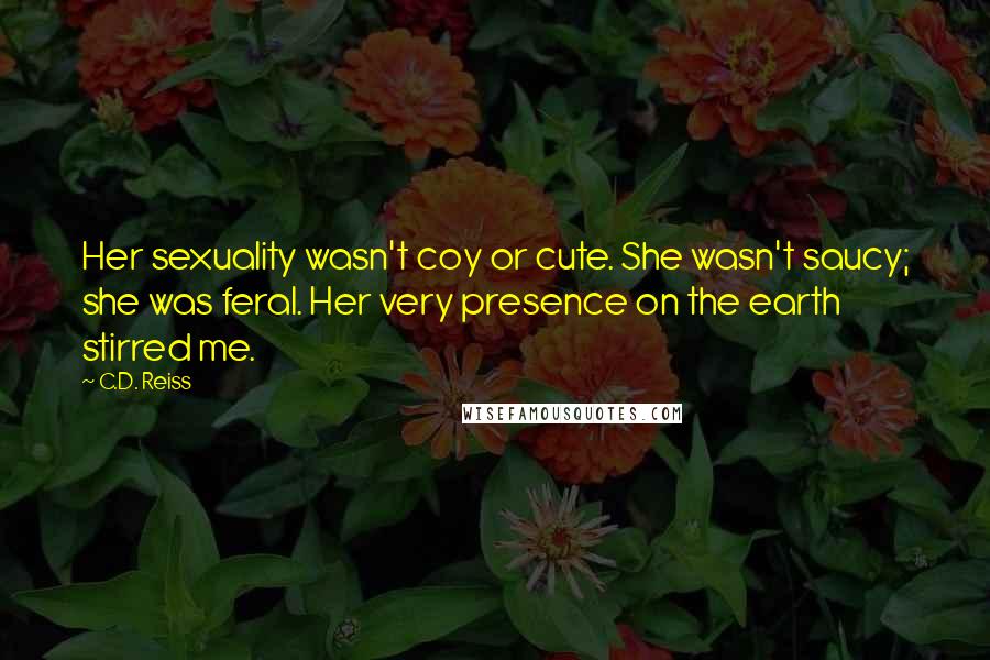 C.D. Reiss Quotes: Her sexuality wasn't coy or cute. She wasn't saucy; she was feral. Her very presence on the earth stirred me.