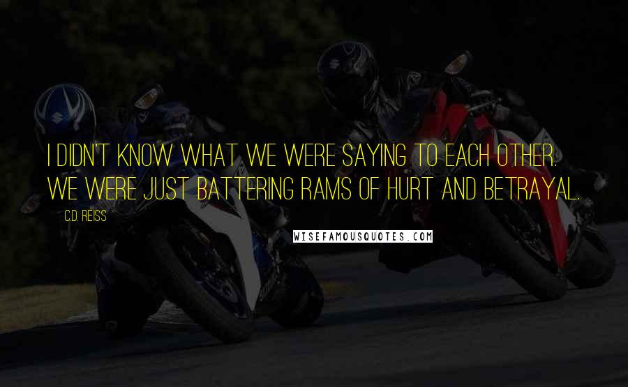 C.D. Reiss Quotes: I didn't know what we were saying to each other. We were just battering rams of hurt and betrayal.
