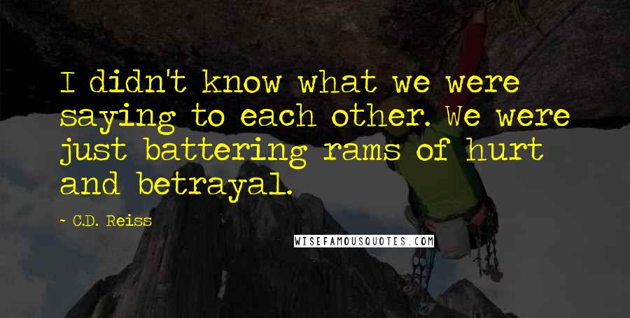 C.D. Reiss Quotes: I didn't know what we were saying to each other. We were just battering rams of hurt and betrayal.