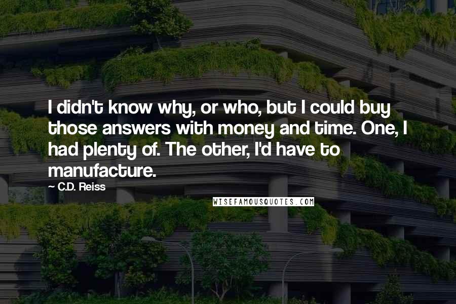 C.D. Reiss Quotes: I didn't know why, or who, but I could buy those answers with money and time. One, I had plenty of. The other, I'd have to manufacture.