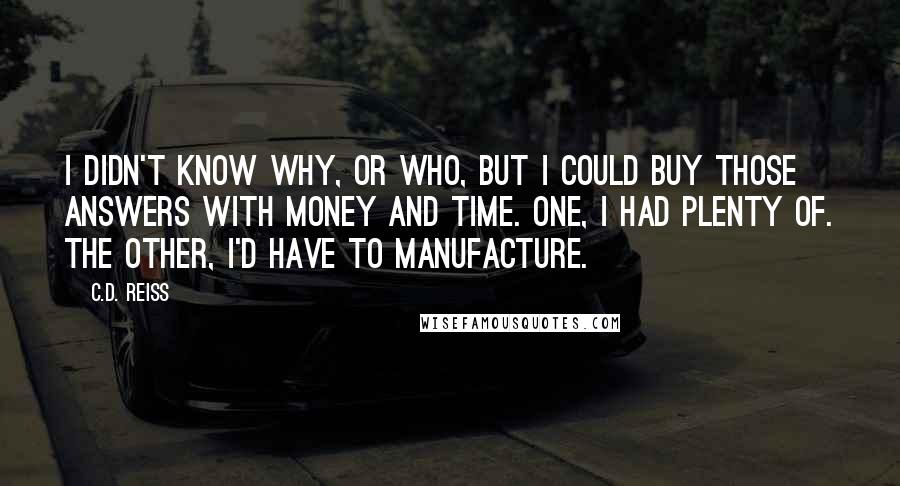 C.D. Reiss Quotes: I didn't know why, or who, but I could buy those answers with money and time. One, I had plenty of. The other, I'd have to manufacture.