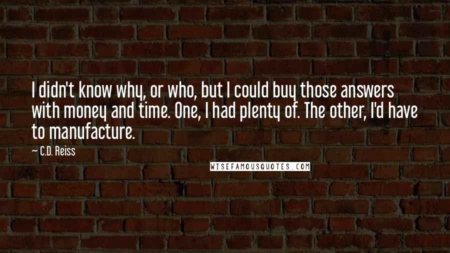 C.D. Reiss Quotes: I didn't know why, or who, but I could buy those answers with money and time. One, I had plenty of. The other, I'd have to manufacture.