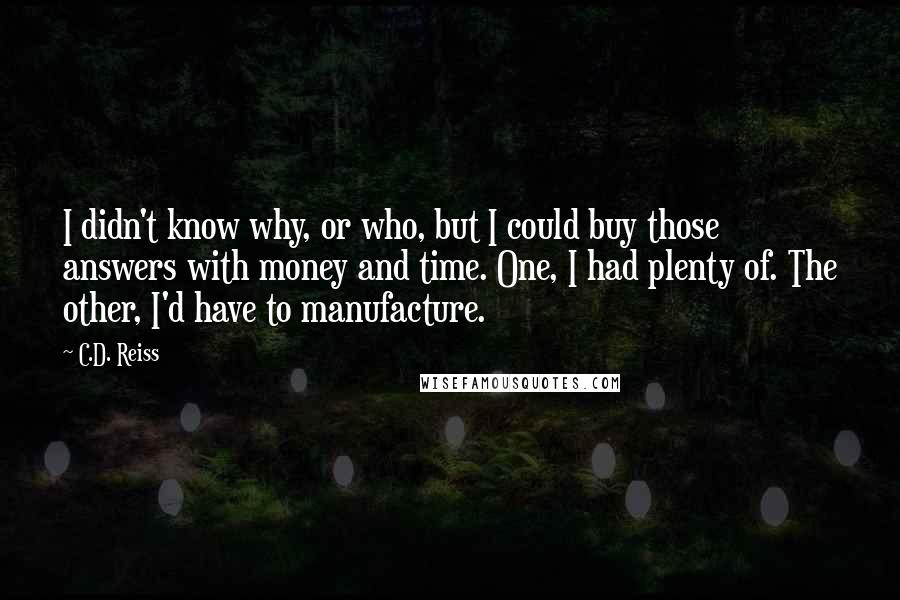 C.D. Reiss Quotes: I didn't know why, or who, but I could buy those answers with money and time. One, I had plenty of. The other, I'd have to manufacture.