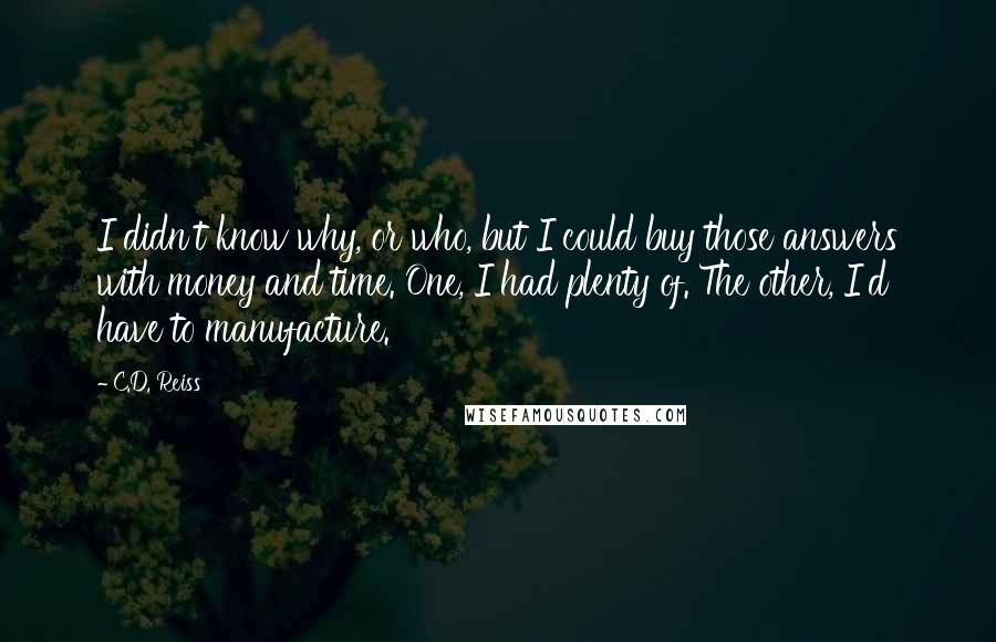 C.D. Reiss Quotes: I didn't know why, or who, but I could buy those answers with money and time. One, I had plenty of. The other, I'd have to manufacture.